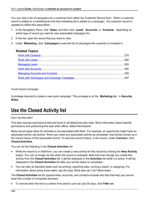 2011 User's Guide: Deactivate or activate an account or contact
You can view a list of campaigns for a customer from within the Customer Record form. When a customer
record is added to a marketing list and that marketing list is added to a campaign, the customer record is
updated to reflect this association.
1. In the Navigation Pane, click Sales, and then click Leads, Accounts, or Contacts, depending on
which type of record you want to view associated campaigns for.
2. In the list, open the record that you want to view.
3. Under Marketing, click Campaigns to see the list of campaigns the customer is included in.
Related Topics
Work with Contacts..................................................................................................................270
Work with Leads......................................................................................................................292
Managing Leads......................................................................................................................283
Work with Accounts.................................................................................................................265
Managing Accounts and Contacts...........................................................................................259
Work with Campaigns and Campaign Templates....................................................................367
Create Quick Campaign
A privilege required to create a new quick campaign. This privilege is on the Marketing tab in Security
Roles.
Use the Closed Activity list
Can I do this task?
This task requires permissions that are found in all default security roles. More information about specific
permissions and performing this task while offline: Sales Permissions
Many record types allow for activities to be associated with them. For example, an opportunity might have an
associated phone call activity. When you close any associated activity as completed, that activity shows up in
the record history of the associated record. To view the record history, in the record, under Common, click
Closed Activities.
You can do the following in the Closed Activities list:
• While the record is in draft form, you can create a new activity for this record by clicking the New Activity
button. You can no longer do this when the record is activated. Note that even though you create this
activity from the Closed Activities list, it will be displayed in the Activities list while it is active. It will be
displayed in the Closed Activities list after you set the status to completed.
• You can also do standard tasks such as printing, exporting data, running a report, or assigning. For
information about doing those tasks, see the topic What else can I do? More tasks...
The Closed Activities list for opportunities, accounts, and contacts includes two lists that help you narrow
down the number of completed activities:
• To narrow down the list to a certain time period, such as Last 30 days, click Filter on.
398
 