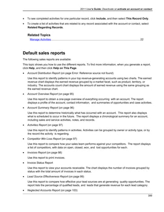 2011 User's Guide: Deactivate or activate an account or contact
• To see completed activities for one particular record, click Include, and then select This Record Only.
• To create a list of activities that are related to any record associated with the account or contact, select
Related Regarding Records.
Related Topics
Manage Activities.......................................................................................................................22
Default sales reports
The following sales reports are available:
This topic shows you how to use the different reports. To find more information, when you generate a report,
click Help, and then click Help on This Page.
• Account Distribution Report (on page Error: Reference source not found)
Use this report to identify patterns in your top revenue-generating accounts using two charts. The earned
revenue chart displays the earned revenue grouped by a market facet, such as product, territory, or
industry. The accounts count chart displays the amount of earned revenue using the same grouping as
the earned revenue chart.
• Account Overview Report (on page 95)
Use this report to obtain a one-page overview of everything occurring with an account. The report
displays a profile of the account, contact information, and summaries of opportunities and case activities.
• Account Summary Report (on page 96)
Use this report to determine historically what has occurred with an account. This report also displays
what is scheduled to occur in the future. The report displays a chronological summary for an account,
including sales and service activities, notes, and records.
• Activities Report (on page 97)
Use this report to identify patterns in activities. Activities can be grouped by owner or activity type, or by
the record the activity is regarding.
• Competitor Win Loss Report (on page 97)
Use this report to compare how your sales team performs against your competitors. The report displays
a list of competitors, with data on open, closed, won, and lost opportunities for each.
• Invoices Report (on page 98)
Use this report to print invoices.
• Invoice Status Report
Use this report to view your accounts receivable. The chart displays the number of invoices grouped by
status with the total amount of invoices in each status.
• Lead Source Effectiveness Report (on page 99)
Use this report to compare how effective your lead sources are at generating quality opportunities. The
report lists the percentage of qualified leads, and leads that generate revenue for each lead category.
• Neglected Accounts Report (on page 103)
399
 