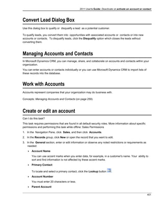 2011 User's Guide: Deactivate or activate an account or contact
Convert Lead Dialog Box
Use this dialog box to qualify or disqualify a lead as a potential customer.
To qualify leads, you convert them into opportunities with associated accounts or contacts or into new
accounts or contacts. To disqualify leads, click the Disqualify option which closes the leads without
converting them.
Managing Accounts and Contacts
In Microsoft Dynamics CRM, you can manage, share, and collaborate on accounts and contacts within your
organization.
You can enter accounts or contacts individually or you can use Microsoft Dynamics CRM to import lists of
these records into the database.
Work with Accounts
Accounts represent companies that your organization may do business with.
Concepts: Managing Accounts and Contacts (on page 259)
Create or edit an account
Can I do this task?
This task requires permissions that are found in all default security roles. More information about specific
permissions and performing this task while offline: Sales Permissions
1. In the Navigation Pane, click Sales, and then click Accounts.
2. In the Records group, click New or open the record that you want to edit.
3. In the General section, enter or edit information or observe any noted restrictions or requirements as
needed:
 Account Name
You can use accent marks when you enter data, for example, in a customer's name. Your ability to
sort and find information is not affected by these accent marks.
 Primary Contact
To locate and select a primary contact, click the Lookup button .
 Account Number
You must enter 20 characters or less.
 Parent Account
401
 