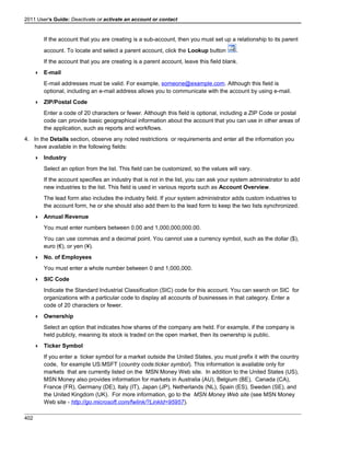 2011 User's Guide: Deactivate or activate an account or contact
If the account that you are creating is a sub-account, then you must set up a relationship to its parent
account. To locate and select a parent account, click the Lookup button .
If the account that you are creating is a parent account, leave this field blank.
 E-mail
E-mail addresses must be valid. For example, someone@example.com. Although this field is
optional, including an e-mail address allows you to communicate with the account by using e-mail.
 ZIP/Postal Code
Enter a code of 20 characters or fewer. Although this field is optional, including a ZIP Code or postal
code can provide basic geographical information about the account that you can use in other areas of
the application, such as reports and workflows.
4. In the Details section, observe any noted restrictions or requirements and enter all the information you
have available in the following fields:
 Industry
Select an option from the list. This field can be customized, so the values will vary.
If the account specifies an industry that is not in the list, you can ask your system administrator to add
new industries to the list. This field is used in various reports such as Account Overview.
The lead form also includes the industry field. If your system administrator adds custom industries to
the account form, he or she should also add them to the lead form to keep the two lists synchronized.
 Annual Revenue
You must enter numbers between 0.00 and 1,000,000,000.00.
You can use commas and a decimal point. You cannot use a currency symbol, such as the dollar ($),
euro (€), or yen (¥).
 No. of Employees
You must enter a whole number between 0 and 1,000,000.
 SIC Code
Indicate the Standard Industrial Classification (SIC) code for this account. You can search on SIC for
organizations with a particular code to display all accounts of businesses in that category. Enter a
code of 20 characters or fewer.
 Ownership
Select an option that indicates how shares of the company are held. For example, if the company is
held publicly, meaning its stock is traded on the open market, then its ownership is public.
 Ticker Symbol
If you enter a ticker symbol for a market outside the United States, you must prefix it with the country
code, for example US:MSFT (country code:ticker symbol). This information is available only for
markets that are currently listed on the MSN Money Web site. In addition to the United States (US),
MSN Money also provides information for markets in Australia (AU), Belgium (BE), Canada (CA),
France (FR), Germany (DE), Italy (IT), Japan (JP), Netherlands (NL), Spain (ES), Sweden (SE), and
the United Kingdom (UK). For more information, go to the MSN Money Web site (see MSN Money
Web site - http://go.microsoft.com/fwlink/?LinkId=95957).
402
 