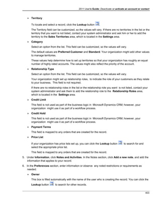2011 User's Guide: Deactivate or activate an account or contact
 Territory
To locate and select a record, click the Lookup button .
The Territory field can be customized, so the values will vary. If there are no territories in the list or the
territory that you want is not listed, contact your system administrator and ask him or her to add the
territory to the Sales Territories area, which is located in the Settings area.
 Category
Select an option from the list. This field can be customized, so the values will vary.
The default values are Preferred Customer and Standard. Your organization might add other values
to manage territories.
These values help determine how to set up territories so that your organization has roughly an equal
number of highly rated accounts. The values might also reflect the priority of the account.
 Relationship Type
Select an option from the list. This field can be customized, so the values will vary.
Your organization might set up relationship roles, to indicate the role of your customers as they relate
to your business. This field is not required.
If there are no relationship roles in the list or the relationship role you want is not listed, contact your
system administrator and ask them to add the relationship role to the Relationship Roles area,
which is located in the Settings area.
 Credit Limit
This field is not used as part of the business logic in Microsoft Dynamics CRM; however, your
organization might use it as part of a workflow process.
 Credit Hold
This field is not used as part of the business logic in Microsoft Dynamics CRM; however, your
organization might use it as part of a workflow process.
 Payment Terms
This field is mapped to any orders that are created for the record.
 Price List
If your organization has price lists set up, you can click the Lookup button to search for and
select the appropriate price list.
This field is mapped to any orders that are created for the record.
5. Under Information, click Notes and Activities. In the Notes section, click Add a new note, and add the
information that applies to your record.
6. In the Preferences section, enter information or observe any noted restrictions or requirements as
needed:
 Owner
This box is filled automatically with the name of the user who is creating the record. You can click the
Lookup button to search for other records.
403
 