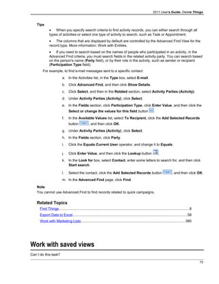 2011 User's Guide: Delete Things
Tips
• When you specify search criteria to find activity records, you can either search through all
types of activities or select one type of activity to search, such as Task or Appointment.
• The columns that are displayed by default are controlled by the Advanced Find View for the
record type. More information: Work with Entities.
• If you need to search based on the names of people who participated in an activity, in the
Advanced Find criteria, you must search fields in the related activity party. You can search based
on the person's name (Party field), or by their role in the activity, such as sender or recipient
(Participation Type field).
For example, to find e-mail messages sent to a specific contact:
a. In the Activities list, in the Type box, select E-mail.
b. Click Advanced Find, and then click Show Details.
c. Click Select, and then in the Related section, select Activity Parties (Activity).
d. Under Activity Parties (Activity), click Select.
e. In the Fields section, click Participation Type, click Enter Value, and then click the
Select or change the values for this field button .
f. In the Available Values list, select To Recipient, click the Add Selected Records
button , and then click OK.
g. Under Activity Parties (Activity), click Select.
h. In the Fields section, click Party.
i. Click the Equals Current User operator, and change it to Equals.
j. Click Enter Value, and then click the Lookup button .
k. In the Look for box, select Contact, enter some letters to search for, and then click
Start search.
l. Select the contact, click the Add Selected Records button , and then click OK.
m. In the Advanced Find page, click Find.
Note
You cannot use Advanced Find to find records related to quick campaigns.
Related Topics
Find Things..................................................................................................................................8
Export Data to Excel..................................................................................................................58
Work with Marketing Lists........................................................................................................380
Work with saved views
Can I do this task?
15
 