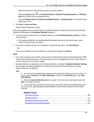 2011 User's Guide: Deactivate or activate an account or contact
Select the customer's preferred time and day for service activities.
Click the Lookup button in the Preferred Service, Preferred Facility/Equipment, or Preferred
User box to search for the appropriate record.
Click the Preferred Service, Preferred Facility/Equipment, or Preferred User box to search for the
appropriate record.
7. Click Save or Save and Close.
Resolve potential duplicate records.
If the system detects that your record might be a potential duplicate, instead of saving the record, Microsoft
Dynamics CRM displays the Duplicates Detected dialog box.
1. To open a record to make sure it is a potential duplicate, in the Potential duplicate records list, double-
click the record.
 If the duplicate-detection rule identified potential duplicate records in other record types, review
records from each record type listed.
2. If your new or updated record is not a duplicate, to create the new record, click Save Record.
- OR -
If your new or updated record is a duplicate, to cancel your changes, click Cancel.
Notes
• If you enter a duplicate record within a few minutes of entering the first record, Microsoft Dynamics CRM
will not detect the duplicate record. The matchcodes for new and updated records are created every five
minutes, rather than as a record is created.
• Duplicate detection can take place only if duplicate detection is enabled in Duplicate Detection Settings
and if at least one duplicate-detection rule exists for the record type. More information: Avoiding
Duplicate Records (on page 66)
Tips
• You can add more addresses to handle various locations for a given account or contact. To
do this, under Common, click More Addresses, and then in the Records group, click Add
New Address.
• When the Look Up Records dialog box is open, if the record you need doesn't exist, click
New, and create the record.
• If you create both accounts and subaccounts, and create relationships between them, then
you can use the reporting features to get subtotals or total revenue reports for all the related
accounts.
Related Topics
Work with Accounts.................................................................................................................265
Manage Activities.......................................................................................................................22
Managing Accounts and Contacts...........................................................................................259
Requesting User Interface Changes........................................................................................212
405
 