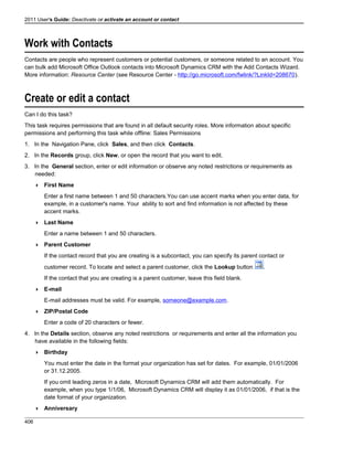 2011 User's Guide: Deactivate or activate an account or contact
Work with Contacts
Contacts are people who represent customers or potential customers, or someone related to an account. You
can bulk add Microsoft Office Outlook contacts into Microsoft Dynamics CRM with the Add Contacts Wizard.
More information: Resource Center (see Resource Center - http://go.microsoft.com/fwlink/?LinkId=208670).
Create or edit a contact
Can I do this task?
This task requires permissions that are found in all default security roles. More information about specific
permissions and performing this task while offline: Sales Permissions
1. In the Navigation Pane, click Sales, and then click Contacts.
2. In the Records group, click New, or open the record that you want to edit.
3. In the General section, enter or edit information or observe any noted restrictions or requirements as
needed:
 First Name
Enter a first name between 1 and 50 characters.You can use accent marks when you enter data, for
example, in a customer's name. Your ability to sort and find information is not affected by these
accent marks.
 Last Name
Enter a name between 1 and 50 characters.
 Parent Customer
If the contact record that you are creating is a subcontact, you can specify its parent contact or
customer record. To locate and select a parent customer, click the Lookup button .
If the contact that you are creating is a parent customer, leave this field blank.
 E-mail
E-mail addresses must be valid. For example, someone@example.com.
 ZIP/Postal Code
Enter a code of 20 characters or fewer.
4. In the Details section, observe any noted restrictions or requirements and enter all the information you
have available in the following fields:
 Birthday
You must enter the date in the format your organization has set for dates. For example, 01/01/2006
or 31.12.2005.
If you omit leading zeros in a date, Microsoft Dynamics CRM will add them automatically. For
example, when you type 1/1/06, Microsoft Dynamics CRM will display it as 01/01/2006, if that is the
date format of your organization.
 Anniversary
406
 