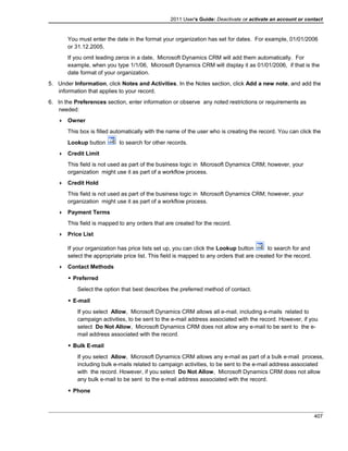 2011 User's Guide: Deactivate or activate an account or contact
You must enter the date in the format your organization has set for dates. For example, 01/01/2006
or 31.12.2005.
If you omit leading zeros in a date, Microsoft Dynamics CRM will add them automatically. For
example, when you type 1/1/06, Microsoft Dynamics CRM will display it as 01/01/2006, if that is the
date format of your organization.
5. Under Information, click Notes and Activities. In the Notes section, click Add a new note, and add the
information that applies to your record.
6. In the Preferences section, enter information or observe any noted restrictions or requirements as
needed:
 Owner
This box is filled automatically with the name of the user who is creating the record. You can click the
Lookup button to search for other records.
 Credit Limit
This field is not used as part of the business logic in Microsoft Dynamics CRM; however, your
organization might use it as part of a workflow process.
 Credit Hold
This field is not used as part of the business logic in Microsoft Dynamics CRM; however, your
organization might use it as part of a workflow process.
 Payment Terms
This field is mapped to any orders that are created for the record.
 Price List
If your organization has price lists set up, you can click the Lookup button to search for and
select the appropriate price list. This field is mapped to any orders that are created for the record.
 Contact Methods
 Preferred
Select the option that best describes the preferred method of contact.
 E-mail
If you select Allow, Microsoft Dynamics CRM allows all e-mail, including e-mails related to
campaign activities, to be sent to the e-mail address associated with the record. However, if you
select Do Not Allow, Microsoft Dynamics CRM does not allow any e-mail to be sent to the e-
mail address associated with the record.
 Bulk E-mail
If you select Allow, Microsoft Dynamics CRM allows any e-mail as part of a bulk e-mail process,
including bulk e-mails related to campaign activities, to be sent to the e-mail address associated
with the record. However, if you select Do Not Allow, Microsoft Dynamics CRM does not allow
any bulk e-mail to be sent to the e-mail address associated with the record.
 Phone
407
 