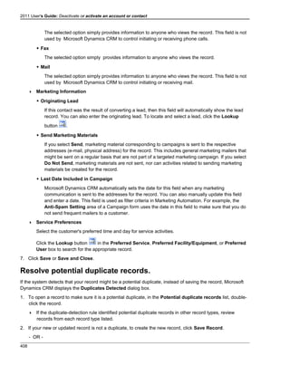 2011 User's Guide: Deactivate or activate an account or contact
The selected option simply provides information to anyone who views the record. This field is not
used by Microsoft Dynamics CRM to control initiating or receiving phone calls.
 Fax
The selected option simply provides information to anyone who views the record.
 Mail
The selected option simply provides information to anyone who views the record. This field is not
used by Microsoft Dynamics CRM to control initiating or receiving mail.
 Marketing Information
 Originating Lead
If this contact was the result of converting a lead, then this field will automatically show the lead
record. You can also enter the originating lead. To locate and select a lead, click the Lookup
button .
 Send Marketing Materials
If you select Send, marketing material corresponding to campaigns is sent to the respective
addresses (e-mail, physical address) for the record. This includes general marketing mailers that
might be sent on a regular basis that are not part of a targeted marketing campaign. If you select
Do Not Send, marketing materials are not sent, nor can activities related to sending marketing
materials be created for the record.
 Last Date Included in Campaign
Microsoft Dynamics CRM automatically sets the date for this field when any marketing
communication is sent to the addresses for the record. You can also manually update this field
and enter a date. This field is used as filter criteria in Marketing Automation. For example, the
Anti-Spam Setting area of a Campaign form uses the date in this field to make sure that you do
not send frequent mailers to a customer.
 Service Preferences
Select the customer's preferred time and day for service activities.
Click the Lookup button in the Preferred Service, Preferred Facility/Equipment, or Preferred
User box to search for the appropriate record.
7. Click Save or Save and Close.
Resolve potential duplicate records.
If the system detects that your record might be a potential duplicate, instead of saving the record, Microsoft
Dynamics CRM displays the Duplicates Detected dialog box.
1. To open a record to make sure it is a potential duplicate, in the Potential duplicate records list, double-
click the record.
 If the duplicate-detection rule identified potential duplicate records in other record types, review
records from each record type listed.
2. If your new or updated record is not a duplicate, to create the new record, click Save Record.
- OR -
408
 