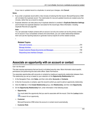 2011 User's Guide: Deactivate or activate an account or contact
If your new or updated record is a duplicate, to cancel your changes, click Cancel.
Notes
• If you enter a duplicate record within a few minutes of entering the first record, Microsoft Dynamics CRM
will not detect the duplicate record. The matchcodes for new and updated records are created every five
minutes, rather than as a record is created.
• Duplicate detection can take place only if duplicate detection is enabled in Duplicate Detection Settings
and if at least one duplicate-detection rule exists for the record type. More information: Avoiding
Duplicate Records (on page 66)
Note
You can associate multiple contacts with an account, but only one contact can be the primary contact
for an account. If you consolidate contacts and subcontacts, you can create relationships between
them and use the reporting features to generate revenue reports for all the related contacts.
-
Related Topics
Work with Contacts..................................................................................................................270
Manage Activities.......................................................................................................................22
Create Customer-Ready Documents and Messages...............................................................158
Requesting User Interface Changes........................................................................................212
Associate an opportunity with an account or contact
Can I do this task?
This task requires permissions that are found in all default security roles. More information about specific
permissions and performing this task while offline: Sales Permissions
You associate opportunities with accounts or contacts by creating an opportunity relationship between them.
The relationship you set up is based on your selection on the Opportunity Relationship form.
1. In the Navigation Pane, click Sales, and then click either Accounts or Contacts.
2. In the list of accounts or contacts, open the record to which you want to add an opportunity relationship.
3. Click the Add tab. In the Create Relationship group, click Relationship, and then click Opportunity.
4. On the Opportunity Relationship form, enter information in the following boxes:
 Opportunity
You must select the opportunity that you want to associate with the record. Click the Lookup button
to search for an opportunity.
 Customer
Microsoft Dynamics CRM enters the account or contact record automatically.
 Customer Role
409
 