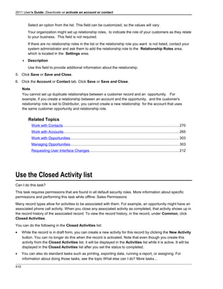 2011 User's Guide: Deactivate or activate an account or contact
Select an option from the list. This field can be customized, so the values will vary.
Your organization might set up relationship roles, to indicate the role of your customers as they relate
to your business. This field is not required.
If there are no relationship roles in the list or the relationship role you want is not listed, contact your
system administrator and ask them to add the relationship role to the Relationship Roles area,
which is located in the Settings area.
 Description
Use this field to provide additional information about the relationship.
5. Click Save or Save and Close.
6. Click the Account or Contact tab. Click Save or Save and Close.
Note
You cannot set up duplicate relationships between a customer record and an opportunity. For
example, if you create a relationship between an account and the opportunity, and the customer's
relationship role is set to Distributor, you cannot create a new relationship for the account that uses
the same customer opportunity and relationship role.
Related Topics
Work with Contacts..................................................................................................................270
Work with Accounts.................................................................................................................265
Work with Opportunities...........................................................................................................303
Managing Opportunities...........................................................................................................303
Requesting User Interface Changes........................................................................................212
Use the Closed Activity list
Can I do this task?
This task requires permissions that are found in all default security roles. More information about specific
permissions and performing this task while offline: Sales Permissions
Many record types allow for activities to be associated with them. For example, an opportunity might have an
associated phone call activity. When you close any associated activity as completed, that activity shows up in
the record history of the associated record. To view the record history, in the record, under Common, click
Closed Activities.
You can do the following in the Closed Activities list:
• While the record is in draft form, you can create a new activity for this record by clicking the New Activity
button. You can no longer do this when the record is activated. Note that even though you create this
activity from the Closed Activities list, it will be displayed in the Activities list while it is active. It will be
displayed in the Closed Activities list after you set the status to completed.
• You can also do standard tasks such as printing, exporting data, running a report, or assigning. For
information about doing those tasks, see the topic What else can I do? More tasks...
410
 