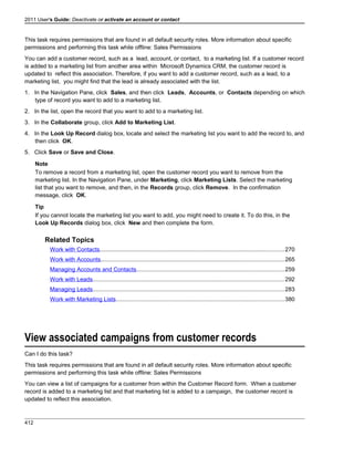 2011 User's Guide: Deactivate or activate an account or contact
This task requires permissions that are found in all default security roles. More information about specific
permissions and performing this task while offline: Sales Permissions
You can add a customer record, such as a lead, account, or contact, to a marketing list. If a customer record
is added to a marketing list from another area within Microsoft Dynamics CRM, the customer record is
updated to reflect this association. Therefore, if you want to add a customer record, such as a lead, to a
marketing list, you might find that the lead is already associated with the list.
1. In the Navigation Pane, click Sales, and then click Leads, Accounts, or Contacts depending on which
type of record you want to add to a marketing list.
2. In the list, open the record that you want to add to a marketing list.
3. In the Collaborate group, click Add to Marketing List.
4. In the Look Up Record dialog box, locate and select the marketing list you want to add the record to, and
then click OK.
5. Click Save or Save and Close.
Note
To remove a record from a marketing list, open the customer record you want to remove from the
marketing list. In the Navigation Pane, under Marketing, click Marketing Lists. Select the marketing
list that you want to remove, and then, in the Records group, click Remove. In the confirmation
message, click OK.
Tip
If you cannot locate the marketing list you want to add, you might need to create it. To do this, in the
Look Up Records dialog box, click New and then complete the form.
Related Topics
Work with Contacts..................................................................................................................270
Work with Accounts.................................................................................................................265
Managing Accounts and Contacts...........................................................................................259
Work with Leads......................................................................................................................292
Managing Leads......................................................................................................................283
Work with Marketing Lists........................................................................................................380
View associated campaigns from customer records
Can I do this task?
This task requires permissions that are found in all default security roles. More information about specific
permissions and performing this task while offline: Sales Permissions
You can view a list of campaigns for a customer from within the Customer Record form. When a customer
record is added to a marketing list and that marketing list is added to a campaign, the customer record is
updated to reflect this association.
412
 