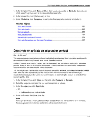 2011 User's Guide: Deactivate or activate an account or contact
1. In the Navigation Pane, click Sales, and then click Leads, Accounts, or Contacts, depending on
which type of record you want to view associated campaigns for.
2. In the list, open the record that you want to view.
3. Under Marketing, click Campaigns to see the list of campaigns the customer is included in.
Related Topics
Work with Contacts..................................................................................................................270
Work with Leads......................................................................................................................292
Managing Leads......................................................................................................................283
Work with Accounts.................................................................................................................265
Managing Accounts and Contacts...........................................................................................259
Work with Campaigns and Campaign Templates....................................................................367
Deactivate or activate an account or contact
Can I do this task?
This task requires permissions that are found in all default security roles. More information about specific
permissions and performing this task while offline: Sales Permissions
Instead of deleting an account or contact, you can deactivate it and still have an audit trail for your sales
process. When an account or contact is deactivated, it cannot be edited, and relationships between the
account or contact and other records cannot be created.
The only way to view a deactivated account or contact is to select Inactive Accounts or Inactive Contacts
in the View list. If the representative of the account or the individual contact for the record that you
deactivated contacts you in the future, you have the option of reactivating the account or contact without
reentering all the data.
1. In the Navigation Pane, click Sales, and then click either Accounts or Contacts.
2. Select the accounts or contacts that you want to deactivate or activate.
3. In the Records group, click Deactivate.
- OR -
 In the Records group, click Activate.
4. In the confirmation dialog box, click OK.
Note
When you deactivate a record, all relationships created while it was active continue to be available;
however, you cannot create new relationships with a deactivated record.
413
 