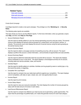 2011 User's Guide: Deactivate or activate an account or contact
Related Topics
Work with Contacts..................................................................................................................270
Work with Accounts.................................................................................................................265
Managing Accounts and Contacts...........................................................................................259
Create Quick Campaign
A privilege required to create a new quick campaign. This privilege is on the Marketing tab in Security
Roles.
The following sales reports are available:
This topic shows you how to use the different reports. To find more information, when you generate a report,
click Help, and then click Help on This Page.
• Account Distribution Report
Use this report to identify patterns in your top revenue-generating accounts using two charts. The earned
revenue chart displays the earned revenue grouped by a market facet, such as product, territory, or
industry. The accounts count chart displays the amount of earned revenue using the same grouping as
the earned revenue chart.
• Account Overview Report
Use this report to obtain a one-page overview of everything occurring with an account. The report
displays a profile of the account, contact information, and summaries of opportunities and case activities.
• Account Summary Report
Use this report to determine historically what has occurred with an account. This report also displays
what is scheduled to occur in the future. The report displays a chronological summary for an account,
including sales and service activities, notes, and records.
• Activities Report
Use this report to identify patterns in activities. Activities can be grouped by owner or activity type, or by
the record the activity is regarding.
• Competitor Win Loss Report
Use this report to compare how your sales team performs against your competitors. The report displays
a list of competitors, with data on open, closed, won, and lost opportunities for each.
• Invoices Report
Use this report to print invoices.
• Invoice Status Report
Use this report to view your accounts receivable. The chart displays the number of invoices grouped by
status with the total amount of invoices in each status.
• Lead Source Effectiveness Report
Use this report to compare how effective your lead sources are at generating quality opportunities. The
report lists the percentage of qualified leads, and leads that generate revenue for each lead category.
414
 