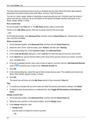 2011 User's Guide: Tips
This task requires permissions that are found in all default security roles. More information about specific
permissions and performing this task while offline: Common Task Permissions
You can run, share, assign, delete, or deactivate a saved view that you own. If another user has shared a
saved view with you, what you can do will depend on the specific privileges that they have given to you:
Share, Assign, Delete, or Write.
Run a saved view
On any list page in the View box, in the My Views section, select a saved view.
If there is not a My Views section, there are no saved views for this record type.
- OR -
On the Standard toolbar, click Advanced Find, and then click the Saved Views tab. Double-click a saved
view, and then click Find.
Share a saved view
1. On the Standard toolbar, click Advanced Find, and then click the Saved Views tab.
2. Select the view. On the Actions toolbar, click Actions, and then click Sharing.
3. In the sharing dialog box, under Common Tasks, click Add User/Team.
4. In the Look Up Records dialog box, in the Look for list, select the type of record you want to find.
5. In the Search box, type the first few letters of the name of the record to narrow your search, and then
click the Find button .
6. In the list of available records, click a user or team to select it, and then click the Add Selected Records
button to add the user or team to the Selected records list.
7. Click OK.
8. In the sharing dialog box, select the type of share access that you want. The available permissions are:
Read, Write, Delete, Append, Assign, or Share.
9. Click OK.
The saved view will show up in the My Views section of your coworker's View list.
Tips
• To cancel any changes that you have made and retain the previous permissions settings, click Reset.
• To select or clear all permissions on a selected item, click Toggle All Permissions of the Selected
Items.
Assign a saved view
1. On the Standard toolbar, click Advanced Find, and then click the Saved Views tab.
2. Select the view, and then on the Actions toolbar, click the Assign button .
3. In the Assign dialog box, click:
 Assign to me
Use this option to assign the record to yourself.
- OR -
16
 
