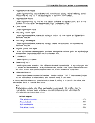 2011 User's Guide: Deactivate or activate an account or contact
• Neglected Accounts Report
Use this report to identify accounts that have not been contacted recently. The report displays a chart
with accounts that have had no activities completed in a specified number of days.
• Neglected Leads Report
Use this report to identify any leads that have not been contacted. The report displays a chart of leads
that have had no associated activities or notes during a specified time period.
• Orders Report
Use this report to print orders.
• Products by Account Report
Use this report to see which products are used by an account. For each account, the report lists the
associated products.
• Products by Contact Report
Use this report to see which products are used by a contact. For each contact, the report lists the
associated products.
• Progress Against Goals Report
• Use this report to view the sales progress against the primary and subordinate goals. This report displays
a chart with the target values and the actual values of the goals.
• Quotes Report
Use this report to print quotes.
• Sales History Report
Use this report to view a history of sales performance by sales representative. The report displays a chart
of both lost and earned revenue. The report uses data only from the closed opportunities, and calculates
the earned revenue from Won opportunities and the lost revenue from the lost opportunities.
• Sales Pipeline Report
Use this report to see anticipated potential sales. The report displays a chart of potential sales grouped
by user, sales territory, customer territory, date, products, rating, or sales stage.
If the default reports don't provide the information you need, try creating an Advanced Find search, and
exporting the results to Microsoft Office Excel.
Note
This topic documents the list of default reports as they were shipped. If this list differs from the
reports that are available to you, contact your report administrator or system administrator for
information about the customized reports.
Related Topics
Work with Opportunities...........................................................................................................303
Work with Leads......................................................................................................................292
Work with Contacts..................................................................................................................270
Work with Accounts.................................................................................................................265
415
 