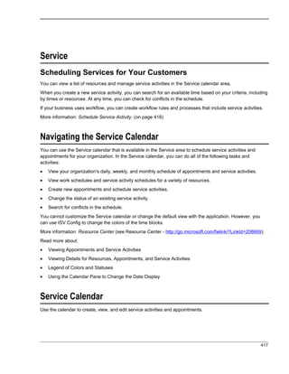 Service
Scheduling Services for Your Customers
You can view a list of resources and manage service activities in the Service calendar area.
When you create a new service activity, you can search for an available time based on your criteria, including
by times or resources. At any time, you can check for conflicts in the schedule.
If your business uses workflow, you can create workflow rules and processes that include service activities.
More information: Schedule Service Activity (on page 418)
Navigating the Service Calendar
You can use the Service calendar that is available in the Service area to schedule service activities and
appointments for your organization. In the Service calendar, you can do all of the following tasks and
activities:
• View your organization's daily, weekly, and monthly schedule of appointments and service activities.
• View work schedules and service activity schedules for a variety of resources.
• Create new appointments and schedule service activities.
• Change the status of an existing service activity.
• Search for conflicts in the schedule.
You cannot customize the Service calendar or change the default view with the application. However, you
can use ISV.Config to change the colors of the time blocks.
More information: Resource Center (see Resource Center - http://go.microsoft.com/fwlink/?LinkId=208669)
Read more about:
• Viewing Appointments and Service Activities
• Viewing Details for Resources, Appointments, and Service Activities
• Legend of Colors and Statuses
• Using the Calendar Pane to Change the Date Display
Service Calendar
Use the calendar to create, view, and edit service activities and appointments.
417
 