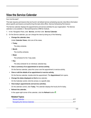 View the Service Calendar
Can I do this task?
This task requires permissions that are found in all default service scheduling security roles.More information
about specific permissions and performing this task while offline: Service Scheduling Permissions
The Service calendar displays the appointments and service activities for your organization. The Service
calendar is not available in Microsoft Dynamics CRM for Outlook.
1. In the Navigation Pane, click Service, and then click Service Calendar.
2. On the Service calendar, you can change the view by doing any of the following:
 Change the calendar view.
Under Calendar Views, click one of the views:
 Today
The daily schedule.
 Month
The monthly schedule.
 Week
The schedule for the 7-day week.
 Day
The daily schedule for an individual, selected day.
 View a summary of an appointment or service activity.
On the Service calendar, place the cursor over the appointment or service activity.
 View or edit the details of an appointment or service activity.
On the Service calendar, double-click the appointment. The Appointment form opens.
 Change the dates displayed on theService calendar.
On the Calendar control, click the arrows or a specific date.
 View today's appointments and service activities.
On the calendar control, click Today. The calendar displays the hourly list for today.
 Refresh the calendar.
In the upper-right corner of the calendar, click the Refresh button .
Related Topics
Service Calendar.....................................................................................................................417
Navigating the Service Calendar..............................................................................................417
418
 