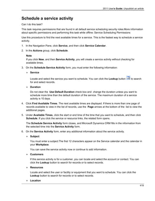 2011 User's Guide: Unpublish an article
Schedule a service activity
Can I do this task?
This task requires permissions that are found in all default service scheduling security roles.More information
about specific permissions and performing this task while offline: Service Scheduling Permissions
Use this procedure to find the next available times for a service. This is the fastest way to schedule a service
activity.
1. In the Navigation Pane, click Service, and then click Service Calendar.
2. In the Actions group, click Schedule.
Note
If you click New, and then Service Activity, you will create a service activity without checking for
available times.
3. On the Schedule Service Activity form, you must enter the following information:
 Service
Locate and select the service you want to schedule. You can click the Lookup button to search
for and select records.
 Duration
Do not clear the Use Default Duration check box and change the duration unless you want to
schedule more time than the default duration of the service. The maximum duration of a service
activity is 10 days.
4. Click Find Available Times. The next available times are displayed. If there is more than one page of
records available to view in the list of records, use the Page arrows at the bottom of the list to view the
additional pages.
5. Under Available Times, click the start or end time of the time that you want to schedule, and then click
Schedule. If you click the service or resource links, the related form opens.
The Schedule Service Activity form closes, and Microsoft Dynamics CRM fills in the information from
the selected time into the Service Activity form.
6. On the Service Activity form, enter any additional information about the service activity.
 Subject
You must enter a subject.The first 12 characters appear on the Service calendar and the calendar in
your Workplace.
You can save the service activity now or continue to add information.
 Customers
If this service activity is for a customer, you can locate and select the account or contact. You can
click the Lookup button to search for records or to select records.
 Resources
Locate and select the user or facility or equipment that you want to schedule. You can click the
Lookup button to search for records or to select records.
 Location
419
 
