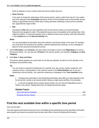 2011 User's Guide: Submit an article for approval
Enter an address or room number where the service activity will occur.
 Show Time As
If you want to change the initial status of the service activity, select a status from the list. If you select
any of the statuses under Scheduled, that block of time on the schedule is set so that another service
activity or appointment cannot conflict with it during automatic scheduling. Forced service activities
and appointments might conflict.
 Site
Changing the Site after you have selected a time for the service activity is not recommended.
Resources are assigned to sites. If the selected resources are not available at the selected site, there
might be conflicts. To record the specific room or address of the service activity, enter that information
in the Location box on the Service Activity form.
Notes
You can add additional information about the customer and service activity in this area. For example,
you could enter the symptoms of a problem, special requests by the customer, or any messages to
pass on to the resources providing the service.
7. Under Information, click Common, and then select and locate a record in the Regarding box to link to
this service activity. You can also set a Priority for the service activity, and indicate a Category and Sub-
Category.
8. Click Save or Save and Close.
The service activity appears as a color block on the Service calendar, as well as on the calendar in the
Workplace and Activities areas.
Tip
You can record a customer's preferences for a specific time, day, service, facility, equipment, and
customer service representative in the customer record on the Administration tab. As you are
scheduling a service activity, the customer's preference is displayed in the Form Assistant pane.
Notes
• Changing any information in the Scheduling Information area after you have selected a time
for the service activity is not recommended. Doing so might cause conflicts in the schedule.
• In the list of possible service activity search results, you can click the Page Back arrow to
initiate a new search. Paging back does not display the previous page.
Related Topics
Work with Service Activities.....................................................................................................429
Schedule Service Activity.........................................................................................................418
Find the next available time within a specific time period
Can I do this task?
This task requires permissions that are found in all default service scheduling security roles.More information
about specific permissions and performing this task while offline: Service Scheduling Permissions
420
 