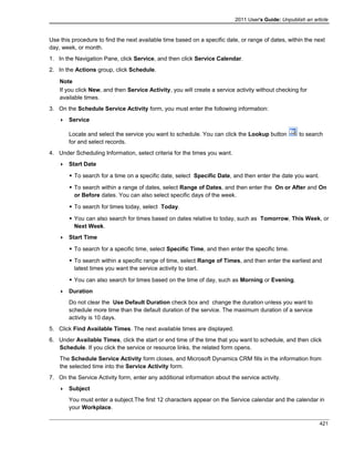 2011 User's Guide: Unpublish an article
Use this procedure to find the next available time based on a specific date, or range of dates, within the next
day, week, or month.
1. In the Navigation Pane, click Service, and then click Service Calendar.
2. In the Actions group, click Schedule.
Note
If you click New, and then Service Activity, you will create a service activity without checking for
available times.
3. On the Schedule Service Activity form, you must enter the following information:
 Service
Locate and select the service you want to schedule. You can click the Lookup button to search
for and select records.
4. Under Scheduling Information, select criteria for the times you want.
 Start Date
 To search for a time on a specific date, select Specific Date, and then enter the date you want.
 To search within a range of dates, select Range of Dates, and then enter the On or After and On
or Before dates. You can also select specific days of the week.
 To search for times today, select Today.
 You can also search for times based on dates relative to today, such as Tomorrow, This Week, or
Next Week.
 Start Time
 To search for a specific time, select Specific Time, and then enter the specific time.
 To search within a specific range of time, select Range of Times, and then enter the earliest and
latest times you want the service activity to start.
 You can also search for times based on the time of day, such as Morning or Evening.
 Duration
Do not clear the Use Default Duration check box and change the duration unless you want to
schedule more time than the default duration of the service. The maximum duration of a service
activity is 10 days.
5. Click Find Available Times. The next available times are displayed.
6. Under Available Times, click the start or end time of the time that you want to schedule, and then click
Schedule. If you click the service or resource links, the related form opens.
The Schedule Service Activity form closes, and Microsoft Dynamics CRM fills in the information from
the selected time into the Service Activity form.
7. On the Service Activity form, enter any additional information about the service activity.
 Subject
You must enter a subject.The first 12 characters appear on the Service calendar and the calendar in
your Workplace.
421
 