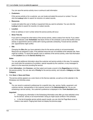 2011 User's Guide: Submit an article for approval
You can save the service activity now or continue to add information.
 Customers
If this service activity is for a customer, you can locate and select the account or contact. You can
click the Lookup button to search for records or to select records.
 Resources
Locate and select the user or facility or equipment that you want to schedule. You can click the
Lookup button to search for records or to select records.
 Location
Enter an address or room number where the service activity will occur.
 Show Time As
If you want to change the initial status of the service activity, select a status from the list. If you select
any of the statuses under Scheduled, that block of time on the schedule is set so that another service
activity or appointment cannot conflict with it during automatic scheduling. Forced service activities
and appointments might conflict.
 Site
Changing the Site after you have selected a time for the service activity is not recommended.
Resources are assigned to sites. If the selected resources are not available at the selected site, there
might be conflicts. To record the specific room or address of the service activity, enter that information
in the Location box on the Service Activity form.
Notes
You can add additional information about the customer and service activity in this area. For example,
you could enter the symptoms of a problem, special requests by the customer, or any messages to
pass on to the resources providing the service.
8. Under Information, click Common, and then select and locate a record in the Regarding box to link to
this service activity. You can also set a Priority for the service activity, and indicate a Category and Sub-
Category.
9. Click Save or Save and Close.
The service activity appears as a color block on the Service calendar, as well as on the calendar in the
Workplace and Activities areas.
Tip
You can record a customer's preferences for a specific time, day, service, facility, equipment, and
customer service representative in the customer record on the Administration tab. As you are
scheduling a service activity, the customer's preference is displayed in the Form Assistant pane.
Important
• Changing any information in the Scheduling Information area after you have selected a time
for the service activity is not recommended. Doing so might cause conflicts in the schedule.
• In the list of possible service activity search results, you can click the Page Back arrow to
initiate a new search. Paging back does not display the previous page.
422
 