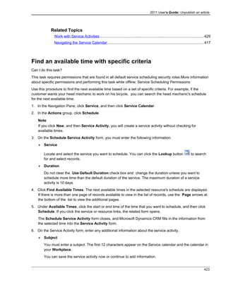 2011 User's Guide: Unpublish an article
Related Topics
Work with Service Activities.....................................................................................................429
Navigating the Service Calendar..............................................................................................417
Find an available time with specific criteria
Can I do this task?
This task requires permissions that are found in all default service scheduling security roles.More information
about specific permissions and performing this task while offline: Service Scheduling Permissions
Use this procedure to find the next available time based on a set of specific criteria. For example, if the
customer wants your head mechanic to work on his bicycle, you can search the head mechanic's schedule
for the next available time.
1. In the Navigation Pane, click Service, and then click Service Calendar.
2. In the Actions group, click Schedule.
Note
If you click New, and then Service Activity, you will create a service activity without checking for
available times.
3. On the Schedule Service Activity form, you must enter the following information:
 Service
Locate and select the service you want to schedule. You can click the Lookup button to search
for and select records.
 Duration
Do not clear the Use Default Duration check box and change the duration unless you want to
schedule more time than the default duration of the service. The maximum duration of a service
activity is 10 days.
4. Click Find Available Times. The next available times in the selected resource's schedule are displayed.
If there is more than one page of records available to view in the list of records, use the Page arrows at
the bottom of the list to view the additional pages.
5. Under Available Times, click the start or end time of the time that you want to schedule, and then click
Schedule. If you click the service or resource links, the related form opens.
The Schedule Service Activity form closes, and Microsoft Dynamics CRM fills in the information from
the selected time into the Service Activity form.
6. On the Service Activity form, enter any additional information about the service activity.
 Subject
You must enter a subject. The first 12 characters appear on the Service calendar and the calendar in
your Workplace.
You can save the service activity now or continue to add information.
423
 