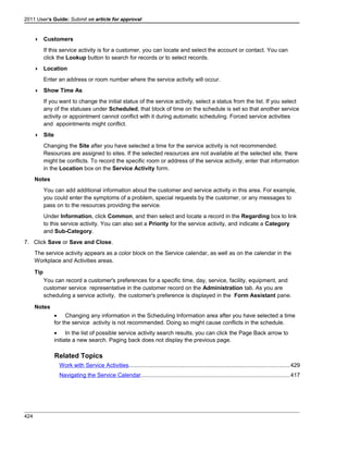 2011 User's Guide: Submit an article for approval
 Customers
If this service activity is for a customer, you can locate and select the account or contact. You can
click the Lookup button to search for records or to select records.
 Location
Enter an address or room number where the service activity will occur.
 Show Time As
If you want to change the initial status of the service activity, select a status from the list. If you select
any of the statuses under Scheduled, that block of time on the schedule is set so that another service
activity or appointment cannot conflict with it during automatic scheduling. Forced service activities
and appointments might conflict.
 Site
Changing the Site after you have selected a time for the service activity is not recommended.
Resources are assigned to sites. If the selected resources are not available at the selected site, there
might be conflicts. To record the specific room or address of the service activity, enter that information
in the Location box on the Service Activity form.
Notes
You can add additional information about the customer and service activity in this area. For example,
you could enter the symptoms of a problem, special requests by the customer, or any messages to
pass on to the resources providing the service.
Under Information, click Common, and then select and locate a record in the Regarding box to link
to this service activity. You can also set a Priority for the service activity, and indicate a Category
and Sub-Category.
7. Click Save or Save and Close.
The service activity appears as a color block on the Service calendar, as well as on the calendar in the
Workplace and Activities areas.
Tip
You can record a customer's preferences for a specific time, day, service, facility, equipment, and
customer service representative in the customer record on the Administration tab. As you are
scheduling a service activity, the customer's preference is displayed in the Form Assistant pane.
Notes
• Changing any information in the Scheduling Information area after you have selected a time
for the service activity is not recommended. Doing so might cause conflicts in the schedule.
• In the list of possible service activity search results, you can click the Page Back arrow to
initiate a new search. Paging back does not display the previous page.
Related Topics
Work with Service Activities.....................................................................................................429
Navigating the Service Calendar..............................................................................................417
424
 
