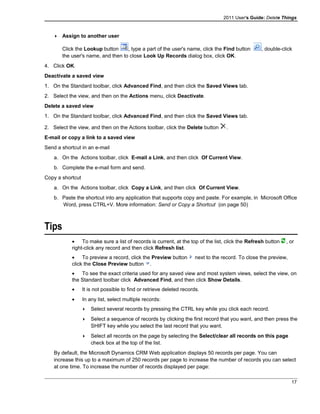 2011 User's Guide: Delete Things
 Assign to another user
Click the Lookup button , type a part of the user's name, click the Find button , double-click
the user's name, and then to close Look Up Records dialog box, click OK.
4. Click OK.
Deactivate a saved view
1. On the Standard toolbar, click Advanced Find, and then click the Saved Views tab.
2. Select the view, and then on the Actions menu, click Deactivate.
Delete a saved view
1. On the Standard toolbar, click Advanced Find, and then click the Saved Views tab.
2. Select the view, and then on the Actions toolbar, click the Delete button .
E-mail or copy a link to a saved view
Send a shortcut in an e-mail
a. On the Actions toolbar, click E-mail a Link, and then click Of Current View.
b. Complete the e-mail form and send.
Copy a shortcut
a. On the Actions toolbar, click Copy a Link, and then click Of Current View.
b. Paste the shortcut into any application that supports copy and paste. For example, in Microsoft Office
Word, press CTRL+V. More information: Send or Copy a Shortcut (on page 50)
Tips
• To make sure a list of records is current, at the top of the list, click the Refresh button , or
right-click any record and then click Refresh list.
• To preview a record, click the Preview button next to the record. To close the preview,
click the Close Preview button .
• To see the exact criteria used for any saved view and most system views, select the view, on
the Standard toolbar click Advanced Find, and then click Show Details.
• It is not possible to find or retrieve deleted records.
• In any list, select multiple records:
 Select several records by pressing the CTRL key while you click each record.
 Select a sequence of records by clicking the first record that you want, and then press the
SHIFT key while you select the last record that you want.
 Select all records on the page by selecting the Select/clear all records on this page
check box at the top of the list.
By default, the Microsoft Dynamics CRM Web application displays 50 records per page. You can
increase this up to a maximum of 250 records per page to increase the number of records you can select
at one time. To increase the number of records displayed per page:
17
 