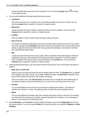 2011 User's Guide: Submit an article for approval
Locate and select the service you want to schedule. You can click the Lookup button to search
for and select records.
4. You can enter additional information about the service activity.
 Customers
If this service activity is for a customer, you can locate and select the account or contact. You can
click the Lookup button to search for records or to select records.
 Resources
Locate and select the user or facility or equipment that you want to schedule. You can click the
Lookup button to search for records or to select records.
 Location
Enter an address or room number where the service activity will occur.
 Show Time As
If you want to change the initial status of the service activity, select a status from the list. If you select
any of the statuses under Scheduled, that block of time on the schedule is set so that another service
activity or appointment cannot conflict with it during automatic scheduling. Forced service activities
and appointments might conflict.
 Site
Locate and select the site for the service activity. Sites are defined in Microsoft Dynamics CRM and
assigned to resources. Only resources from the same site will be selected. To record the specific
room or address of the service activity, enter information in the Location box. You can click the
Lookup button to search for records or to select records.
5. Under Scheduling Information, you must enter the Start Time and End Time, but the other information is
optional.
 Start Time and End Time
Select or type in the date and times the service activity starts and ends. The Duration box is updated
to the length of the service activity. If you select a different duration, the End Time is adjusted. If you
type in both the start and end times, the duration will change.
If this is an all-day event, click All Day Event. An all-day event is actually the entire working day of
the selected resource. If the resource works 8 a.m. to noon, then an all-day event is four hours.
 Duration
You can add additional time to the end of a time slot by changing the duration. The maximum
duration of an activity is 10 days. The default duration is determined by the selected service.
 Notes
You can add additional information about the customer and service activity in this area. For example,
you could enter the symptoms of a problem, special requests by the customer, or any messages to
pass on to the resources providing the service.
6. Under Information, click Common, and then select and locate a record in the Regarding box to link to
this service activity. You can also set a Priority for the service activity, and indicate a Category and Sub-
Category.
426
 