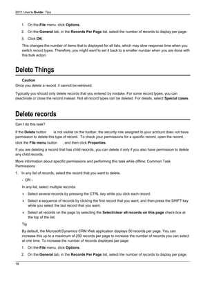 2011 User's Guide: Tips
1. On the File menu, click Options.
2. On the General tab, in the Records Per Page list, select the number of records to display per page.
3. Click OK.
This changes the number of items that is displayed for all lists, which may slow response time when you
switch record types. Therefore, you might want to set it back to a smaller number when you are done with
this bulk action.
Delete Things
Caution
Once you delete a record, it cannot be retrieved.
Typically you should only delete records that you entered by mistake. For some record types, you can
deactivate or close the record instead. Not all record types can be deleted. For details, select Special cases.
Delete records
Can I do this task?
If the Delete button is not visible on the toolbar, the security role assigned to your account does not have
permission to delete this type of record. To check your permissions for a specific record, open the record,
click the File menu button , and then click Properties.
If you are deleting a record that has child records, you can delete it only if you also have permission to delete
any child records.
More information about specific permissions and performing this task while offline: Common Task
Permissions
1. In any list of records, select the record that you want to delete.
- OR -
In any list, select multiple records:
 Select several records by pressing the CTRL key while you click each record.
 Select a sequence of records by clicking the first record that you want, and then press the SHIFT key
while you select the last record that you want.
 Select all records on the page by selecting the Select/clear all records on this page check box at
the top of the list.
Tip
By default, the Microsoft Dynamics CRM Web application displays 50 records per page. You can
increase this up to a maximum of 250 records per page to increase the number of records you can select
at one time. To increase the number of records displayed per page:
1. On the File menu, click Options.
2. On the General tab, in the Records Per Page list, select the number of records to display per page.
18
 