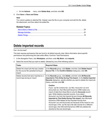 2011 User's Guide: Delete Things
 On the Actions menu, click Delete Note, and then click OK.
5. Click Save or Save and Close.
Note
You cannot update an attached file. Instead, save the file on your computer and edit the file, delete
the attachment, and then attach the edited file.
Related Topics
Add a Note or Attach a File........................................................................................................29
Manage Activities.......................................................................................................................22
Delete Things.............................................................................................................................18
Delete imported records
Can I do this task?
This task requires permissions that are found in all default security roles. More information about specific
permissions and performing this task while offline: Common Task Permissions
1. In the Navigation Pane, click Workplace, and then under My Work, click Imports.
2. Select the record that you want to delete, followed by one of the following actions:
Tasks Required Steps
Delete the import job that was created
for the source file uploaded during an
import
In the Records group, click Delete, and then click Delete Import
Source File. In the Confirm Deletion dialog box, click OK.
Delete records that were imported to a
record type during an import
In the Records group, click Delete, and then click All Records
Imported to This Entity During This Import. In the Delete Imported
Records dialog box, specify whether you want to delete the import job
history, and then click OK.
Caution
If your .zip file contains two .csv files, Accounts1.csv and
Accounts2.csv, then Microsoft Dynamics CRM makes one
import of data from these files to only the Accounts record
type. While deleting imported records, if you select
Accounts1.csv from the Imports list and choose All Records
Imported to This Entity During This Import, then Microsoft
Dynamics CRM deletes all the imported records from
Accounts1.csv and Accounts2.csv because of the import to one
record type. If the .zip file had a file with records for a different
record type, then Microsoft Dynamics CRM only deletes the
records for the one record type.
21
 