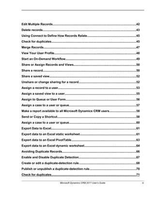Edit Multiple Records....................................................................................................42
Delete records................................................................................................................43
Using Connect to Define How Records Relate..........................................................45
Check for duplicates.....................................................................................................45
Merge Records...............................................................................................................47
View Your User Profile..................................................................................................48
Start an On-Demand Workflow....................................................................................49
Share or Assign Records and Views...........................................................................50
Share a record...............................................................................................................50
Share a saved view.......................................................................................................52
Unshare or change sharing for a record.....................................................................52
Assign a record to a user.............................................................................................53
Assign a saved view to a user.....................................................................................55
Assign to Queue or User Form....................................................................................56
Assign a case to a user or queue................................................................................57
Make a report available to all Microsoft Dynamics CRM users................................58
Send or Copy a Shortcut..............................................................................................58
Assign a case to a user or queue................................................................................60
Export Data to Excel.....................................................................................................61
Export data to an Excel static worksheet...................................................................61
Export data to an Excel PivotTable.............................................................................63
Export data to an Excel dynamic worksheet..............................................................64
Avoiding Duplicate Records........................................................................................66
Enable and Disable Duplicate Detection.....................................................................67
Create or edit a duplicate-detection rule....................................................................68
Publish or unpublish a duplicate-detection rule........................................................70
Check for duplicates.....................................................................................................71
Microsoft Dynamics CRM 2011 User’s Guide iii
 