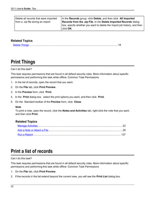 2011 User's Guide: Tips
Delete all records that were imported
from a .zip file during an import
In the Records group, click Delete, and then click All Imported
Records from the .zip File. In the Delete Imported Records dialog
box, specify whether you want to delete the import job history, and then
click OK.
Related Topics
Delete Things.............................................................................................................................18
Print Things
Can I do this task?
This task requires permissions that are found in all default security roles. More information about specific
permissions and performing this task while offline: Common Task Permissions
1. In the list of records, open the record that you want.
2. On the File tab, click Print Preview.
3. In the Preview form, click Print.
4. In the Print dialog box, select the print options you want, and then click Print.
5. On the Standard toolbar of the Preview form, click Close.
Note
To print a note, open the record, click the Notes and Activities tab, right-click the note that you want,
and then click Print.
Related Topics
Manage Activities.......................................................................................................................22
Add a Note or Attach a File........................................................................................................29
Run a Report............................................................................................................................127
Print a list of records
Can I do this task?
This task requires permissions that are found in all default security roles. More information about specific
permissions and performing this task while offline: Common Task Permissions
1. On the File tab, click Print Preview.
2. If the records in the list extend beyond the current view, you will see the Print List dialog box.
22
 