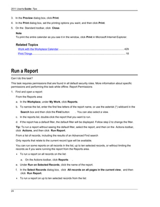 2011 User's Guide: Tips
3. In the Preview dialog box, click Print.
4. In the Print dialog box, set the printing options you want, and then click Print.
5. On the Standard toolbar, click Close.
Note
To print the entire calendar as you see it in the window, click Print in Microsoft Internet Explorer.
Related Topics
Work with the Workplace Calendar..........................................................................................429
Print Things................................................................................................................................18
Run a Report
Can I do this task?
This task requires permissions that are found in all default security roles. More information about specific
permissions and performing this task while offline: Report Permissions
1. Find and open a report:
From the Reports area
a. In the Workplace, under My Work, click Reports.
b. To narrow the list, enter the first few letters of the report name, or use the asterisk (*) wildcard in the
Search box and then click the Find button . You can also select a view.
c. In the reports list, double-click the report that you want to run.
d. If the report has a default filter, the default filter will be displayed. Follow step 2 to change the filter.
Tip: To run a report without seeing the default filter, select the report, and then on the Actions toolbar,
click Actions, and then click Run Report.
From a list of records, including the results of an Advanced Find search
Only reports that relate to the current record type will be available.
You can run some reports on all records in the list, up to ten selected records, or without limiting the
records as if you were running the report from the Reports area.
 To run a report on all records on the list:
a. On the Actions toolbar, click Reports .
e. Under Run on Selected Records, click the name of the report.
f. In the Select Records dialog box, click All records on all pages in the current view, and then
click Run Report.
 To run a report on up to ten selected records from the list:
24
 