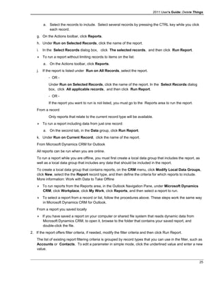 2011 User's Guide: Delete Things
a. Select the records to include. Select several records by pressing the CTRL key while you click
each record.
g. On the Actions toolbar, click Reports.
h. Under Run on Selected Records, click the name of the report.
i. In the Select Records dialog box, click The selected records, and then click Run Report.
 To run a report without limiting records to items on the list:
a. On the Actions toolbar, click Reports.
j. If the report is listed under Run on All Records, select the report.
- OR -
Under Run on Selected Records, click the name of the report. In the Select Records dialog
box, click All applicable records, and then click Run Report.
- OR -
If the report you want to run is not listed, you must go to the Reports area to run the report.
From a record
Only reports that relate to the current record type will be available.
 To run a report including data from just one record:
a. On the second tab, in the Data group, click Run Report.
k. Under Run on Current Record, click the name of the report.
From Microsoft Dynamics CRM for Outlook
All reports can be run when you are online.
To run a report while you are offline, you must first create a local data group that includes the report, as
well as a local data group that includes any data that should be included in the report.
To create a local data group that contains reports, on the CRM menu, click Modify Local Data Groups,
click New, select the the Report record type, and then define the criteria for which reports to include.
More information: Work with Data to Take Offline
 To run reports from the Reports area, in the Outlook Navigation Pane, under Microsoft Dynamics
CRM, click Workplace, click My Work, click Reports, and then select a report to run.
 To select a report from a record or list, follow the procedures above. These steps work the same way
in Microsoft Dynamics CRM for Outlook.
From a report you saved locally
 If you have saved a report on your computer or shared file system that reads dynamic data from
Microsoft Dynamics CRM, to open it, browse to the folder that contains your saved report, and
double-click the file.
2. If the report offers filter criteria, if needed, modify the filter criteria and then click Run Report.
The list of existing report filtering criteria is grouped by record types that you can use in the filter, such as
Accounts or Contacts. To edit a parameter in simple mode, click the underlined value and enter a new
value.
25
 