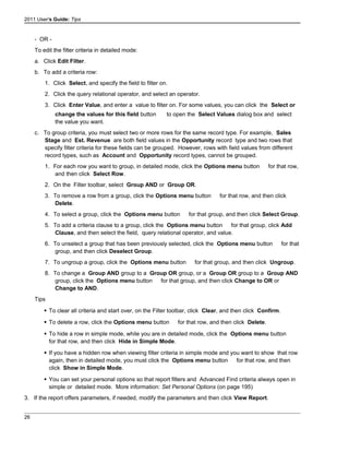 2011 User's Guide: Tips
- OR -
To edit the filter criteria in detailed mode:
a. Click Edit Filter.
b. To add a criteria row:
1. Click Select, and specify the field to filter on.
2. Click the query relational operator, and select an operator.
3. Click Enter Value, and enter a value to filter on. For some values, you can click the Select or
change the values for this field button to open the Select Values dialog box and select
the value you want.
c. To group criteria, you must select two or more rows for the same record type. For example, Sales
Stage and Est. Revenue are both field values in the Opportunity record type and two rows that
specify filter criteria for these fields can be grouped. However, rows with field values from different
record types, such as Account and Opportunity record types, cannot be grouped.
1. For each row you want to group, in detailed mode, click the Options menu button for that row,
and then click Select Row.
2. On the Filter toolbar, select Group AND or Group OR.
3. To remove a row from a group, click the Options menu button for that row, and then click
Delete.
4. To select a group, click the Options menu button for that group, and then click Select Group.
5. To add a criteria clause to a group, click the Options menu button for that group, click Add
Clause, and then select the field, query relational operator, and value.
6. To unselect a group that has been previously selected, click the Options menu button for that
group, and then click Deselect Group.
7. To ungroup a group, click the Options menu button for that group, and then click Ungroup.
8. To change a Group AND group to a Group OR group, or a Group OR group to a Group AND
group, click the Options menu button for that group, and then click Change to OR or
Change to AND.
Tips
 To clear all criteria and start over, on the Filter toolbar, click Clear, and then click Confirm.
 To delete a row, click the Options menu button for that row, and then click Delete.
 To hide a row in simple mode, while you are in detailed mode, click the Options menu button
for that row, and then click Hide in Simple Mode.
 If you have a hidden row when viewing filter criteria in simple mode and you want to show that row
again, then in detailed mode, you must click the Options menu button for that row, and then
click Show in Simple Mode.
 You can set your personal options so that report filters and Advanced Find criteria always open in
simple or detailed mode. More information: Set Personal Options (on page 195)
3. If the report offers parameters, if needed, modify the parameters and then click View Report.
26
 