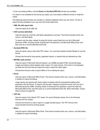 2011 User's Guide: Tips
 If you are working offline, only the Excel and Acrobat (PDF) file formats are available.
If a viewer is not available for the format you select, you must select a different format or install the
viewer.
The following export formats are included in a default installation when you are online. The list of
export formats available to you may vary from those listed here.
 XML file with report data
View the report as an XML file.
 CSV (comma delimited)
View the report as a text file, with fields separated by commas. This format includes all the row,
column, and field labels.
To export only the data, instead of using this format, export data from any list in Microsoft
Dynamics CRM, including results of Advanced Find searches, into Microsoft Office Excel, and
then save as a comma-delimited (CSV) file.
 Acrobat (PDF) file
View the report using a client-side PDF viewer. You must have Adobe Acrobat Reader to use this
format.
Choose this format for long reports, paginated reports, or reports that are delivered as a file.
 MHTML (web archive)
View the report in Microsoft Internet Explorer, as a MIME-encoded HTML format that keeps
images and linked content together with a report. For chart reports, if the chart is not displayed
correctly the first time that you export the report, export the report again.
Choose this format to view a report offline or for e-mailing the report.
 Excel
View the report in Microsoft Office Excel. This format includes all the row, column, and field labels,
in addition to report formatting.
Large reports and reports with charts might not display with the expected formatting when
exported in this file format. To export only the data, instead of using this format, from any list in
Microsoft Dynamics CRM, including results of Advanced Find searches, export the data into
Microsoft Office Excel, and then save as a comma-delimited (CSV) file. More information: Export
Data to Excel (on page 58)
 TIFF file
View the report in the default TIFF viewer. For some Windows clients, this is the Windows
Pictures and Fax Viewer.
Choose this format to a view a report in a page-oriented layout. The TIFF format is the
recommended format for printing reports.
 Word
View the report in Microsoft Office Word. This format includes all the row, column, and field labels,
in addition to report formatting.
28
 