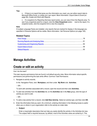 2011 User's Guide: Delete Things
Tips
• If there is no report that gives you the information you need, you can either export data to
Microsoft Office Excel, or create your own report. More information: Export Data to Excel (on
page 58), Create and Work with Reports
• If a snapshot of a Reporting Services report exists, you can view it from the Reports area. To
see if any snapshots exist for a report, click the View Snapshots button next to the report. If a
snapshot exists, click the snapshot link to view the snapshot.
Note
If multiple Language Packs are installed, only reports that are marked for display in the language you
specified in Personal Options will be visible. More information: Set Personal Options (on page 195)
Related Topics
Print Things................................................................................................................................18
Running Reports and Analyzing Data........................................................................................91
Customizing and Organizing Reports........................................................................................92
Export Data to Excel..................................................................................................................58
Default Reports..........................................................................................................................93
Manage Activities
Create or edit an activity
Can I do this task?
This task requires permissions that are found in all default security roles. More information about specific
permissions and performing this task while offline: Common Task Permissions
1. Navigate to activity records.
In the Navigation Pane, click Workplace, and then under My Work click Activities.
- OR -
To work with activities associated with a record, open the record and then click Activities.
2. To add new activities from the Activities list, on the Activities tab in the New group, click the type of
activity you want to add.
- OR -
3. To add a new activity from a record, click Add New Activity. Select an activity type, and then click OK.
4. Enter the information that you want. At a minimum, entering information in the following boxes is useful
when you or others in your organization refer to the activity at a later date:
 Subject
Enter a meaningful description that can help you easily identify the activity in the Activities list view.
The subject field is required because, by default, most of the Activities views are sorted by it. This
29
 