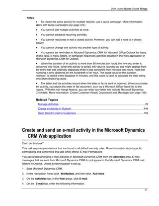 2011 User's Guide: Delete Things
Notes
• To create the same activity for multiple records, use a quick campaign. More information:
Work with Quick Campaigns (on page 374)
• You cannot edit multiple activities at once.
• You cannot schedule recurring activities.
• You cannot reactivate or edit a closed activity. However, you can add a note to a closed
activity.
• You cannot change one activity into another type of activity.
• You cannot set reminders in Microsoft Dynamics CRM for Microsoft Office Outlook for faxes,
phone calls, e-mails, letters, or campaign responses activities created in the Web application or
Microsoft Dynamics CRM for Outlook.
• When the duration of an activity is more than 60 minutes (an hour), the time you enter is
converted into hours. When the activity is saved, the value is rounded up and might change from
the entry that was originally displayed when it was converted from minutes into hours. Note that
rounding is only observed on the hundredth of an hour. The exact value for the duration,
however, is stored in the database in minutes, and this value is used to calculate the total billing
time when resolving cases.
• The letter and fax activities record when the letter or fax is sent or received. When you create
the activity, you attach the letter or fax document, such as a Microsoft Office Word file, to the
record. With the mail merge feature, you can write your letter and include Microsoft Dynamics
CRM data. More information: Create Customer-Ready Documents and Messages (on page 158)
Related Topics
Manage Activities.......................................................................................................................22
Create an Activity in Outlook....................................................................................................448
Send Direct E-mail to Customers.............................................................................................165
Create and send an e-mail activity in the Microsoft Dynamics
CRM Web application
Can I do this task?
This task requires permissions that are found in all default security roles. More information about specific
permissions and performing this task while offline: E-mail Permissions
You can create and send e-mail activities in Microsoft Dynamics CRM from the Activities area. E-mail
messages that are sent from Microsoft Dynamics CRM do not appear in the Microsoft Dynamics CRM mail
folders in Outlook, unless synchronization is set up.
1. Start Microsoft Dynamics CRM.
2. In the Navigation Pane, click Workplace, and then click Activities.
3. On the Activities tab, in the New group, click E-mail.
4. On the E-mail tab, enter the following information:
31
 