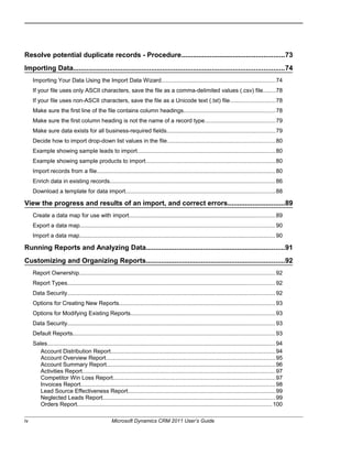Resolve potential duplicate records - Procedure......................................................73
Importing Data...............................................................................................................74
Importing Your Data Using the Import Data Wizard.......................................................................74
If your file uses only ASCII characters, save the file as a comma-delimited values (.csv) file........78
If your file uses non-ASCII characters, save the file as a Unicode text (.txt) file............................78
Make sure the first line of the file contains column headings.........................................................78
Make sure the first column heading is not the name of a record type............................................79
Make sure data exists for all business-required fields...................................................................79
Decide how to import drop-down list values in the file...................................................................80
Example showing sample leads to import......................................................................................80
Example showing sample products to import.................................................................................80
Import records from a file...............................................................................................................80
Enrich data in existing records.......................................................................................................86
Download a template for data import.............................................................................................88
View the progress and results of an import, and correct errors..............................89
Create a data map for use with import...........................................................................................89
Export a data map.........................................................................................................................90
Import a data map..........................................................................................................................90
Running Reports and Analyzing Data.........................................................................91
Customizing and Organizing Reports.........................................................................92
Report Ownership..........................................................................................................................92
Report Types.................................................................................................................................92
Data Security.................................................................................................................................92
Options for Creating New Reports.................................................................................................93
Options for Modifying Existing Reports..........................................................................................93
Data Security.................................................................................................................................93
Default Reports..............................................................................................................................93
Sales.............................................................................................................................................. 94
Account Distribution Report......................................................................................................94
Account Overview Report.........................................................................................................95
Account Summary Report.........................................................................................................96
Activities Report........................................................................................................................97
Competitor Win Loss Report.....................................................................................................97
Invoices Report.........................................................................................................................98
Lead Source Effectiveness Report............................................................................................99
Neglected Leads Report...........................................................................................................99
Orders Report.........................................................................................................................100
iv Microsoft Dynamics CRM 2011 User’s Guide
 
