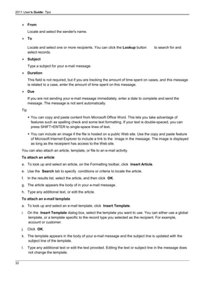 2011 User's Guide: Tips
 From
Locate and select the sender's name.
 To
Locate and select one or more recipients. You can click the Lookup button to search for and
select records.
 Subject
Type a subject for your e-mail message.
 Duration
This field is not required, but if you are tracking the amount of time spent on cases, and this message
is related to a case, enter the amount of time spent on this message.
 Due
If you are not sending your e-mail message immediately, enter a date to complete and send the
message. The message is not sent automatically.
Tip
 You can copy and paste content from Microsoft Office Word. This lets you take advantage of
features such as spelling check and some text formatting. If your text is double-spaced, you can
press SHIFT+ENTER to single-space lines of text.
 You can include an image if the file is hosted on a public Web site. Use the copy and paste feature
of Microsoft Internet Explorer to include a link to the image in the message. The image is displayed
as long as the receipient has access to the Web site.
You can also attach an article, template, or file to an e-mail activity.
To attach an article
a. To look up and select an article, on the Formatting toolbar, click Insert Article.
e. Use the Search tab to specify conditions or criteria to locate the article.
f. In the results list, select the article, and then click OK.
g. The article appears the body of in your e-mail message.
h. Type any additional text, or edit the article.
To attach an e-mail template
a. To look up and select an e-mail template, click Insert Template.
i. On the Insert Template dialog box, select the template you want to use. You can either use a global
template, or a template specific to the record type you selected as the recipient. For example,
account or customer.
j. Click OK.
k. The template appears in the body of your e-mail message and the subject line is updated with the
subject line of the template.
l. Type any additional text or edit the text provided. Editing the text or subject line in the message does
not change the template.
32
 