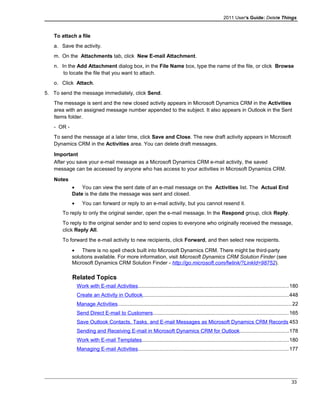2011 User's Guide: Delete Things
To attach a file
a. Save the activity.
m. On the Attachments tab, click New E-mail Attachment.
n. In the Add Attachment dialog box, in the File Name box, type the name of the file, or click Browse
to locate the file that you want to attach.
o. Click Attach.
5. To send the message immediately, click Send.
The message is sent and the new closed activity appears in Microsoft Dynamics CRM in the Activities
area with an assigned message number appended to the subject. It also appears in Outlook in the Sent
Items folder.
- OR -
To send the message at a later time, click Save and Close. The new draft activity appears in Microsoft
Dynamics CRM in the Activities area. You can delete draft messages.
Important
After you save your e-mail message as a Microsoft Dynamics CRM e-mail activity, the saved
message can be accessed by anyone who has access to your activities in Microsoft Dynamics CRM.
Notes
• You can view the sent date of an e-mail message on the Activities list. The Actual End
Date is the date the message was sent and closed.
• You can forward or reply to an e-mail activity, but you cannot resend it.
To reply to only the original sender, open the e-mail message. In the Respond group, click Reply.
To reply to the original sender and to send copies to everyone who originally received the message,
click Reply All.
To forward the e-mail activity to new recipients, click Forward, and then select new recipients.
• There is no spell check built into Microsoft Dynamics CRM. There might be third-party
solutions available. For more information, visit Microsoft Dynamics CRM Solution Finder (see
Microsoft Dynamics CRM Solution Finder - http://go.microsoft.com/fwlink/?LinkId=98752).
Related Topics
Work with E-mail Activities.......................................................................................................180
Create an Activity in Outlook....................................................................................................448
Manage Activities.......................................................................................................................22
Send Direct E-mail to Customers.............................................................................................165
Save Outlook Contacts, Tasks, and E-mail Messages as Microsoft Dynamics CRM Records 453
Sending and Receiving E-mail in Microsoft Dynamics CRM for Outlook.................................178
Work with E-mail Templates....................................................................................................180
Managing E-mail Activities.......................................................................................................177
33
 