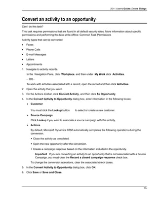 2011 User's Guide: Delete Things
Convert an activity to an opportunity
Can I do this task?
This task requires permissions that are found in all default security roles. More information about specific
permissions and performing this task while offline: Common Task Permissions
Activity types that can be converted
• Faxes
• Phone Calls
• E-mail Messages
• Letters
• Appointments
1. Navigate to activity records.
In the Navigation Pane, click Workplace, and then under My Work click Activities.
- OR -
To work with activities associated with a record, open the record and then click Activities.
2. Open the activity that you want.
3. On the Actions toolbar, click Convert Activity, and then click To Opportunity.
4. In the Convert Activity to Opportunity dialog box, enter information in the following boxes:
 Customer
You must click the Lookup button to select or create a new customer.
 Source Campaign
Click Lookup if you want to associate a source campaign with this activity.
 Actions
By default, Microsoft Dynamics CRM automatically completes the following operations during the
conversion.
 Close the activity as completed.
 Open the new opportunity after the conversion.
 Create a campaign response based on the information included in the opportunity.
Important If you are converting an activity to an opportunity that is not associated with a Source
Campaign, you must clear the Record a closed campaign response check box.
To change the conversion operations, clear the associated check boxes.
5. In the Convert Activity to Opportunity dialog box, click OK.
6. Click Save or Save and Close.
35
 