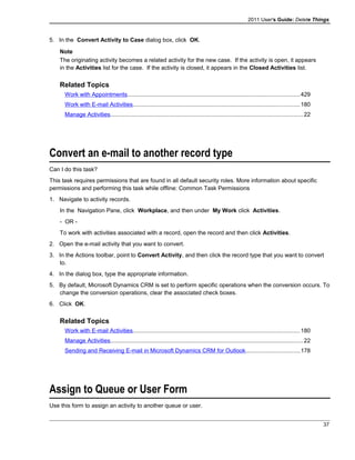 2011 User's Guide: Delete Things
5. In the Convert Activity to Case dialog box, click OK.
Note
The originating activity becomes a related activity for the new case. If the activity is open, it appears
in the Activities list for the case. If the activity is closed, it appears in the Closed Activities list.
Related Topics
Work with Appointments..........................................................................................................429
Work with E-mail Activities.......................................................................................................180
Manage Activities.......................................................................................................................22
Convert an e-mail to another record type
Can I do this task?
This task requires permissions that are found in all default security roles. More information about specific
permissions and performing this task while offline: Common Task Permissions
1. Navigate to activity records.
In the Navigation Pane, click Workplace, and then under My Work click Activities.
- OR -
To work with activities associated with a record, open the record and then click Activities.
2. Open the e-mail activity that you want to convert.
3. In the Actions toolbar, point to Convert Activity, and then click the record type that you want to convert
to.
4. In the dialog box, type the appropriate information.
5. By default, Microsoft Dynamics CRM is set to perform specific operations when the conversion occurs. To
change the conversion operations, clear the associated check boxes.
6. Click OK.
Related Topics
Work with E-mail Activities.......................................................................................................180
Manage Activities.......................................................................................................................22
Sending and Receiving E-mail in Microsoft Dynamics CRM for Outlook.................................178
Assign to Queue or User Form
Use this form to assign an activity to another queue or user.
37
 