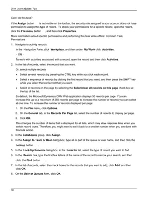 2011 User's Guide: Tips
Can I do this task?
If the Assign button is not visible on the toolbar, the security role assigned to your account does not have
permission to assign this type of record. To check your permissions for a specific record, open the record,
click the File menu button , and then click Properties.
More information about specific permissions and performing this task while offline: Common Task
Permissions
1. Navigate to activity records.
In the Navigation Pane, click Workplace, and then under My Work click Activities.
- OR -
To work with activities associated with a record, open the record and then click Activities.
2. In the list of records, select the record that you want.
Or, select multiple records
 Select several records by pressing the CTRL key while you click each record.
 Select a sequence of records by clicking the first record that you want, and then press the SHIFT key
while you select the last record that you want.
 Select all records on the page by selecting the Select/clear all records on this page check box at
the top of the list.
By default, the Microsoft Dynamics CRM Web application displays 50 records per page. You can
increase this up to a maximum of 250 records per page to increase the number of records you can select
at one time. To increase the number of records displayed per page:
1. On the File menu, click Options.
2. On the General tab, in the Records Per Page list, select the number of records to display per page.
3. Click OK.
This changes the number of items that is displayed for all lists, which may slow response time when you
switch record types. Therefore, you might want to set it back to a smaller number when you are done with
this bulk action.
3. In the Collaborate group, click Assign.
4. In the Assign to Team or User dialog box, type all or part of the queue or user name, and then click the
Lookup button .
5. In the Look Up Records dialog box, in the Look for list, select the type of record you want to find.
6. In the Search box, type the first few letters of the name of the record to narrow your search, and then
click the Find button .
7. In the list of records, select the check boxes for the records that you want to add, click Add, and then
click OK.
8. On the User or Queues form, click OK.
38
 