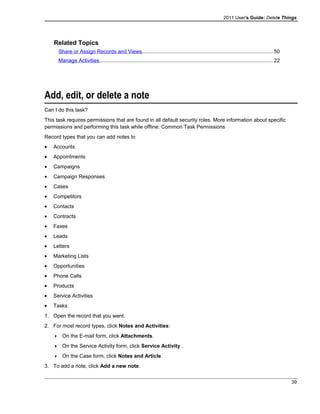 2011 User's Guide: Delete Things
Related Topics
Share or Assign Records and Views..........................................................................................50
Manage Activities.......................................................................................................................22
Add, edit, or delete a note
Can I do this task?
This task requires permissions that are found in all default security roles. More information about specific
permissions and performing this task while offline: Common Task Permissions
Record types that you can add notes to
• Accounts
• Appointments
• Campaigns
• Campaign Responses
• Cases
• Competitors
• Contacts
• Contracts
• Faxes
• Leads
• Letters
• Marketing Lists
• Opportunities
• Phone Calls
• Products
• Service Activities
• Tasks
1. Open the record that you want.
2. For most record types, click Notes and Activities:
 On the E-mail form, click Attachments.
 On the Service Activity form, click Service Activity .
 On the Case form, click Notes and Article.
3. To add a note, click Add a new note.
39
 