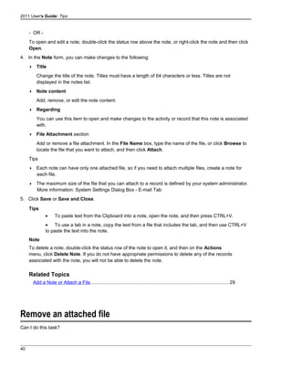 2011 User's Guide: Tips
- OR -
To open and edit a note, double-click the status row above the note, or right-click the note and then click
Open.
4. In the Note form, you can make changes to the following:
 Title
Change the title of the note. Titles must have a length of 64 characters or less. Titles are not
displayed in the notes list.
 Note content
Add, remove, or edit the note content.
 Regarding
You can use this item to open and make changes to the activity or record that this note is associated
with.
 File Attachment section
Add or remove a file attachment. In the File Name box, type the name of the file, or click Browse to
locate the file that you want to attach, and then click Attach.
Tips
 Each note can have only one attached file, so if you need to attach multiple files, create a note for
each file.
 The maximum size of the file that you can attach to a record is defined by your system administrator.
More information: System Settings Dialog Box - E-mail Tab
5. Click Save or Save and Close.
Tips
• To paste text from the Clipboard into a note, open the note, and then press CTRL+V.
• To use a tab in a note, copy the text from a file that includes the tab, and then use CTRL+V
to paste the text into the note.
Note
To delete a note, double-click the status row of the note to open it, and then on the Actions
menu, click Delete Note. If you do not have appropriate permissions to delete any of the records
associated with the note, you will not be able to delete the note.
Related Topics
Add a Note or Attach a File........................................................................................................29
Remove an attached file
Can I do this task?
40
 