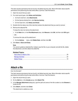 2011 User's Guide: Delete Things
This task requires permissions that are found in all default security roles. More information about specific
permissions and performing this task while offline: Common Task Permissions
1. Open the record that you want.
2. For most record types, click Notes and Activities:
 On the E-mail form, click Attachments.
 On the Service Activity form, click Service Activity .
 On the Case form, click Notes and Article.
3. Double-click the status row of the note that contains the attachment that you want to remove.
4. Remove the attached file.
To keep the note, but remove the attachment:
 In the Note form, in the File Attachment area, click Remove, click OK, and then click OK again.
- OR -
To remove the note and the attachment:
 On the Actions menu, click Delete Note, and then click OK.
5. Click Save or Save and Close.
Note
You cannot update an attached file. Instead, save the file on your computer and edit the file, delete
the attachment, and then attach the edited file.
Related Topics
Add a Note or Attach a File........................................................................................................29
Manage Activities.......................................................................................................................22
Delete Things.............................................................................................................................18
Attach a file
Can I do this task?
This task requires permissions that are found in all default security roles. More information about specific
permissions and performing this task while offline: Common Task Permissions
1. Open the record that you want.
2. On the Add tab, in the Include group, click Attach File.
3. In the Manage Attachment dialog box, type the path and name of the file to attach or click Browse to
locate the file.
4. Click Attach, and then click Close.
The attachment is added as a note.
41
 