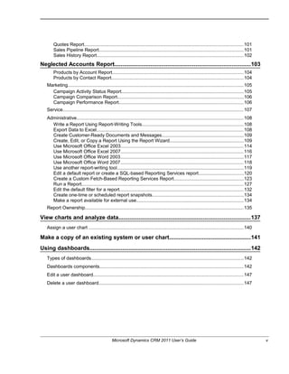 Quotes Report........................................................................................................................101
Sales Pipeline Report.............................................................................................................101
Sales History Report...............................................................................................................102
Neglected Accounts Report.......................................................................................103
Products by Account Report...................................................................................................104
Products by Contact Report....................................................................................................104
Marketing.....................................................................................................................................105
Campaign Activity Status Report............................................................................................105
Campaign Comparison Report...............................................................................................106
Campaign Performance Report..............................................................................................106
Service.........................................................................................................................................107
Administrative..............................................................................................................................108
Write a Report Using Report-Writing Tools.............................................................................108
Export Data to Excel...............................................................................................................108
Create Customer-Ready Documents and Messages..............................................................109
Create, Edit, or Copy a Report Using the Report Wizard........................................................109
Use Microsoft Office Excel 2003.............................................................................................114
Use Microsoft Office Excel 2007.............................................................................................116
Use Microsoft Office Word 2003.............................................................................................117
Use Microsoft Office Word 2007.............................................................................................118
Use another report-writing tool................................................................................................119
Edit a default report or create a SQL-based Reporting Services report..................................120
Create a Custom Fetch-Based Reporting Services Report.....................................................123
Run a Report..........................................................................................................................127
Edit the default filter for a report..............................................................................................132
Create one-time or scheduled report snapshots.....................................................................134
Make a report available for external use.................................................................................134
Report Ownership........................................................................................................................135
View charts and analyze data....................................................................................137
Assign a user chart .....................................................................................................................140
Make a copy of an existing system or user chart....................................................141
Using dashboards.......................................................................................................142
Types of dashboards...................................................................................................................142
Dashboards components.............................................................................................................142
Edit a user dashboard..................................................................................................................147
Delete a user dashboard.............................................................................................................147
Microsoft Dynamics CRM 2011 User’s Guide v
 