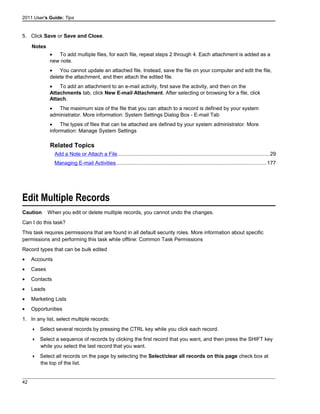 2011 User's Guide: Tips
5. Click Save or Save and Close.
Notes
• To add multiple files, for each file, repeat steps 2 through 4. Each attachment is added as a
new note.
• You cannot update an attached file. Instead, save the file on your computer and edit the file,
delete the attachment, and then attach the edited file.
• To add an attachment to an e-mail activity, first save the activity, and then on the
Attachments tab, click New E-mail Attachment. After selecting or browsing for a file, click
Attach.
• The maximum size of the file that you can attach to a record is defined by your system
administrator. More information: System Settings Dialog Box - E-mail Tab
• The types of files that can be attached are defined by your system administrator. More
information: Manage System Settings
Related Topics
Add a Note or Attach a File........................................................................................................29
Managing E-mail Activities.......................................................................................................177
Edit Multiple Records
Caution When you edit or delete multiple records, you cannot undo the changes.
Can I do this task?
This task requires permissions that are found in all default security roles. More information about specific
permissions and performing this task while offline: Common Task Permissions
Record types that can be bulk edited
• Accounts
• Cases
• Contacts
• Leads
• Marketing Lists
• Opportunities
1. In any list, select multiple records:
 Select several records by pressing the CTRL key while you click each record.
 Select a sequence of records by clicking the first record that you want, and then press the SHIFT key
while you select the last record that you want.
 Select all records on the page by selecting the Select/clear all records on this page check box at
the top of the list.
42
 