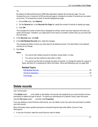 2011 User's Guide: Delete Things
Tip
By default, the Microsoft Dynamics CRM Web application displays 50 records per page. You can
increase this up to a maximum of 250 records per page to increase the number of records you can select
at one time. To increase the number of records displayed per page:
1. On the File menu, click Options.
2. On the General tab, in the Records Per Page list, select the number of records to display per page.
3. Click OK.
This changes the number of items that is displayed for all lists, which may slow response time when you
switch record types. Therefore, you might want to set it back to a smaller number when you are done with
this bulk action.
2. In the Records area, click Edit.
3. In the Edit Multiple Records form, make the changes.
This changes the fields in which you enter data for all selected records. The other fields in the selected
records do not change.
4. Click Save.
Notes
• You cannot edit multiple records for activities, lookup fields, or notes.
• You cannot use this method to clear data in a field.
• You cannot use this form to change the status of records. To change the status for a group of
leads, add them to a marketing list. More information: Work with Marketing Lists (on page 380)
Related Topics
Edit Multiple Records.................................................................................................................39
Check for duplicates..................................................................................................................45
Find Things..................................................................................................................................8
Delete records
Can I do this task?
If the Delete button is not visible on the toolbar, the security role assigned to your account does not have
permission to delete this type of record. To check your permissions for a specific record, open the record,
click the File menu button , and then click Properties.
If you are deleting a record that has child records, you can delete it only if you also have permission to delete
any child records.
More information about specific permissions and performing this task while offline: Common Task
Permissions
1. In any list of records, select the record that you want to delete.
43
 