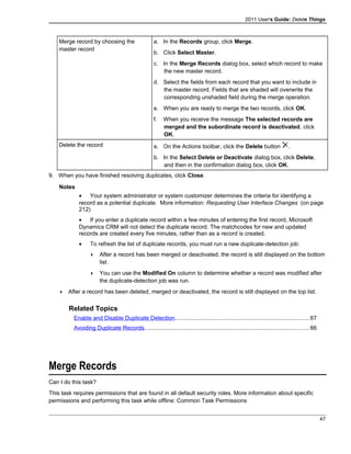 2011 User's Guide: Delete Things
Merge record by choosing the
master record
a. In the Records group, click Merge.
b. Click Select Master.
c. In the Merge Records dialog box, select which record to make
the new master record.
d. Select the fields from each record that you want to include in
the master record. Fields that are shaded will overwrite the
corresponding unshaded field during the merge operation.
e. When you are ready to merge the two records, click OK.
f. When you receive the message The selected records are
merged and the subordinate record is deactivated, click
OK.
Delete the record a. On the Actions toolbar, click the Delete button .
b. In the Select Delete or Deactivate dialog box, click Delete,
and then in the confirmation dialog box, click OK.
9. When you have finished resolving duplicates, click Close.
Notes
• Your system administrator or system customizer determines the criteria for identifying a
record as a potential duplicate. More information: Requesting User Interface Changes (on page
212)
• If you enter a duplicate record within a few minutes of entering the first record, Microsoft
Dynamics CRM will not detect the duplicate record. The matchcodes for new and updated
records are created every five minutes, rather than as a record is created.
• To refresh the list of duplicate records, you must run a new duplicate-detection job:
 After a record has been merged or deactivated, the record is still displayed on the bottom
list.
 You can use the Modified On column to determine whether a record was modified after
the duplicate-detection job was run.
 After a record has been deleted, merged or deactivated, the record is still displayed on the top list.
Related Topics
Enable and Disable Duplicate Detection....................................................................................67
Avoiding Duplicate Records.......................................................................................................66
Merge Records
Can I do this task?
This task requires permissions that are found in all default security roles. More information about specific
permissions and performing this task while offline: Common Task Permissions
47
 